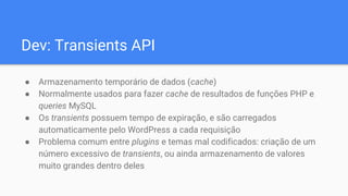 Dev: Transients API
● Armazenamento temporário de dados (cache)
● Normalmente usados para fazer cache de resultados de funções PHP e
queries MySQL
● Os transients possuem tempo de expiração, e são carregados
automaticamente pelo WordPress a cada requisição
● Problema comum entre plugins e temas mal codificados: criação de um
número excessivo de transients, ou ainda armazenamento de valores
muito grandes dentro deles
 