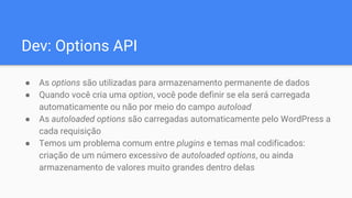 Dev: Options API
● As options são utilizadas para armazenamento permanente de dados
● Quando você cria uma option, você pode definir se ela será carregada
automaticamente ou não por meio do campo autoload
● As autoloaded options são carregadas automaticamente pelo WordPress a
cada requisição
● Temos um problema comum entre plugins e temas mal codificados:
criação de um número excessivo de autoloaded options, ou ainda
armazenamento de valores muito grandes dentro delas
 