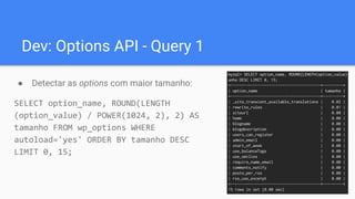 Dev: Options API - Query 1
● Detectar as options com maior tamanho:
SELECT option_name, ROUND(LENGTH
(option_value) / POWER(1024, 2), 2) AS
tamanho FROM wp_options WHERE
autoload='yes' ORDER BY tamanho DESC
LIMIT 0, 15;
 