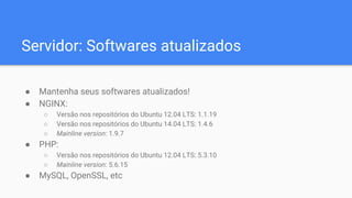 Servidor: Softwares atualizados
● Mantenha seus softwares atualizados!
● NGINX:
○ Versão nos repositórios do Ubuntu 12.04 LTS: 1.1.19
○ Versão nos repositórios do Ubuntu 14.04 LTS: 1.4.6
○ Mainline version: 1.9.7
● PHP:
○ Versão nos repositórios do Ubuntu 12.04 LTS: 5.3.10
○ Mainline version: 5.6.15
● MySQL, OpenSSL, etc
 