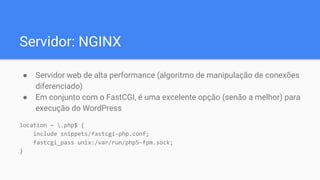 Servidor: NGINX
● Servidor web de alta performance (algoritmo de manipulação de conexões
diferenciado)
● Em conjunto com o FastCGI, é uma excelente opção (senão a melhor) para
execução do WordPress
location ~ .php$ {
include snippets/fastcgi-php.conf;
fastcgi_pass unix:/var/run/php5-fpm.sock;
}
 