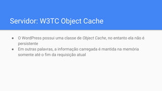 Servidor: W3TC Object Cache
● O WordPress possui uma classe de Object Cache, no entanto ela não é
persistente
● Em outras ...