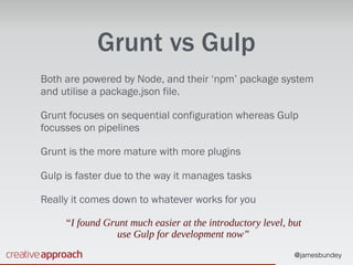 @jamesbundey
Grunt vs Gulp
Both are powered by Node, and their ‘npm’ package system
and utilise a package.json file.
Grunt focuses on sequential configuration whereas Gulp
focusses on pipelines
Grunt is the more mature with more plugins
Gulp is faster due to the way it manages tasks
Really it comes down to whatever works for you
“I found Grunt much easier at the introductory level, but
use Gulp for development now”
 