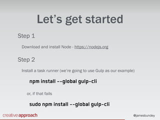 @jamesbundey
Let’s get started
Step 1
Download and install Node - https://nodejs.org
Step 2
Install a task runner (we’re going to use Gulp as our example)
npm install --global gulp-cli
or, if that fails
sudo npm install --global gulp-cli
 
