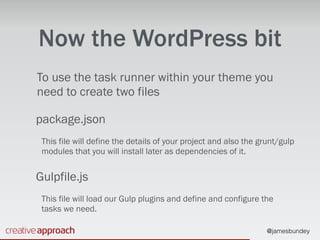 @jamesbundey
Now the WordPress bit
To use the task runner within your theme you
need to create two files
package.json
This file will define the details of your project and also the grunt/gulp
modules that you will install later as dependencies of it.
Gulpfile.js
This file will load our Gulp plugins and define and configure the
tasks we need.
 