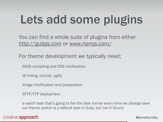 @jamesbundey
Lets add some plugins
You can find a whole suite of plugins from either
http://gulpjs.com or www.npmjs.com/
For theme development we typically need;
SASS compiling and CSS minification
JS linting, concat, ugilfy
Image minification and preparation
SFTP/FTP deployment
a watch task that’s going to fire the task runner every time we change save
our theme (watch is a default task in Gulp, but not in Grunt)
 