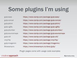 @jamesbundey
Some plugins I’m using
gulp-sass 
gulp-concat 
gulp-jshint 
gulp-uglify 
gulp-plumber 
gulp-sourcemaps 
gulp-util 
vinyl-ftp 
gulp-imagemin 
Browsersync
https://www.npmjs.com/package/gulp-sass/ 
https://www.npmjs.com/package/gulp-concat/ 
https://www.npmjs.com/package/gulp-jshint/ 
https://www.npmjs.com/package/gulp-uglify/ 
https://www.npmjs.com/package/gulp-plumber/ 
https://www.npmjs.com/package/gulp-sourcemaps 
https://www.npmjs.com/package/gulp-util/ 
https://www.npmjs.com/package/vinyl-ftp/ 
https://www.npmjs.com/package/imagemin/ 
https://www.browsersync.io/docs/gulp/
Plugin pages come with usage code examples
 