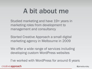 @jamesbundey
A bit about me
Studied marketing and have 19+ years in
marketing roles from development to
management and consultancy
Started Creative Approach a small digital
marketing agency in Melbourne in 2009
We offer a wide range of services including
developing custom WordPress websites
I’ve worked with WordPress for around 6 years
 