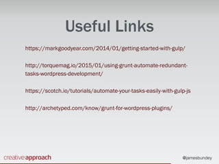@jamesbundey
Useful Links
https://markgoodyear.com/2014/01/getting-started-with-gulp/
http://torquemag.io/2015/01/using-grunt-automate-redundant-
tasks-wordpress-development/
https://scotch.io/tutorials/automate-your-tasks-easily-with-gulp-js
http://archetyped.com/know/grunt-for-wordpress-plugins/
 