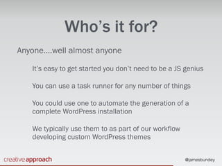 @jamesbundey
Who’s it for?
Anyone….well almost anyone
It’s easy to get started you don’t need to be a JS genius
You can use a task runner for any number of things
You could use one to automate the generation of a
complete WordPress installation
We typically use them to as part of our workflow
developing custom WordPress themes
 