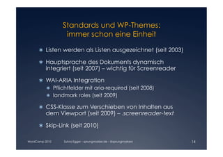Standards und WP-Themes:

                 immer schon eine Einheit


      	 Listen werden als Listen ausgezeichnet (seit 2003)
        

      	 Hauptsprache des Dokuments dynamisch
        
         integriert (seit 2007) – wichtig für Screenreader

      	 WAI-ARIA Integration
        
         	 Pflichtfelder mit aria-required (seit 2008)
           
         	 landmark roles (seit 2009)
           

      	 CSS-Klasse zum Verschieben von Inhalten aus
        
         dem Viewport (seit 2009) – .screenreader-text

      	 Skip-Link (seit 2010)
        

WordCamp 2010   Sylvia Egger - sprungmarker.de - @sprungmarkers   14
 