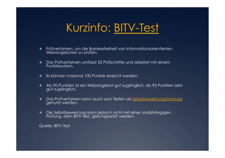 Kurzinfo: BITV-Test

	 Prüfverfahren, um die Barrierefreiheit von informationsorientierten
  
   Webangeboten zu prüfen.

	 Das Prüfverfahren umfasst 52 Prüfschritte und arbeitet mit einem
  
   Punktesystem.

	 Es können maximal 100 Punkte erreicht werden.
  

	 Ab 90 Punkten ist ein Webangebot gut zugänglich, ab 95 Punkten sehr
  
   gut zugänglich.

	 Das Prüfverfahren kann auch zum Testen als Selbstbewertungsformular
  
   genutzt werden.

	 Die Selbstbewertung kann jedoch nicht mit einer unabhängigen
  
   Prüfung, dem BITV-Test, gleichgesetzt werden.

Quelle: BITV-Test
 
