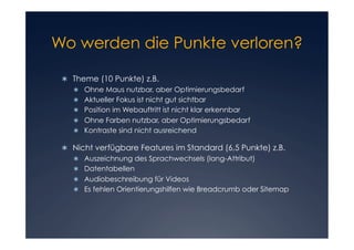 Wo werden die Punkte verloren?


 	 Theme (10 Punkte) z.B.
   
      Ohne Maus nutzbar, aber Optimierungsbedarf
      Aktueller Fokus ist nicht gut sichtbar
      Position im Webauftritt ist nicht klar erkennbar
      Ohne Farben nutzbar, aber Optimierungsbedarf
      Kontraste sind nicht ausreichend

 	 Nicht verfügbare Features im Standard (6,5 Punkte) z.B.
   
      Auszeichnung des Sprachwechsels (lang-Attribut)
      Datentabellen
      Audiobeschreibung für Videos
      Es fehlen Orientierungshilfen wie Breadcrumb oder Sitemap
 