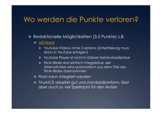 Wo werden die Punkte verloren?


   Redaktionelle Möglichkeiten (3,5 Punkte) z.B.
     oEmbed
        YouTube-Videos ohne Captions (Untertitelung muss
         dann in YouTube erfolgen)
        YouTube Player ist nicht in Gänze tastaturbedienbar
        Flickr-Bilder sind einfach integrierbar, der
         Alternativtext wird automatisch aus dem Titel des
         Flickr-Bildes übernommen
     Flash kann integriert werden
     TinyMCE arbeitet gut und standardkonform, lässt
      aber auch zu viel Spielraum für den Nutzer
 