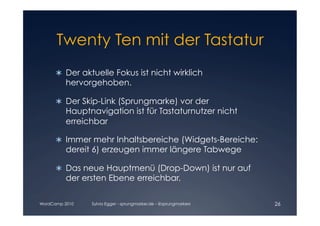 Twenty Ten mit der Tastatur

      	 Der aktuelle Fokus ist nicht wirklich
        
         hervorgehoben.

      	 Der Skip-Link (Sprungmarke) vor der
        
         Hauptnavigation ist für Tastaturnutzer nicht
         erreichbar

      	 Immer mehr Inhaltsbereiche (Widgets-Bereiche:
        
         dereit 6) erzeugen immer längere Tabwege

      	 Das neue Hauptmenü (Drop-Down) ist nur auf
        
         der ersten Ebene erreichbar.

WordCamp 2010   Sylvia Egger - sprungmarker.de - @sprungmarkers   26
 