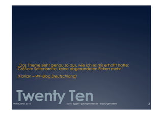 „Das Theme sieht genau so aus, wie ich es mir erhofft hatte:

   Größere Seitenbreite, keine abgerundeten Ecken mehr.“ 

   (Florian – WP-Blog Deutschland)




  Twenty Ten
WordCamp 2010                Sylvia Egger - sprungmarker.de - @sprungmarkers   3
 