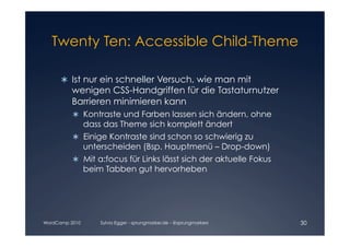 Twenty Ten: Accessible Child-Theme


      	 Ist nur ein schneller Versuch, wie man mit
        
         wenigen CSS-Handgriffen für die Tastaturnutzer
         Barrieren minimieren kann
            Kontraste und Farben lassen sich ändern, ohne
             dass das Theme sich komplett ändert
            Einige Kontraste sind schon so schwierig zu
             unterscheiden (Bsp. Hauptmenü – Drop-down)
            Mit a:focus für Links lässt sich der aktuelle Fokus
             beim Tabben gut hervorheben




WordCamp 2010    Sylvia Egger - sprungmarker.de - @sprungmarkers   30
 