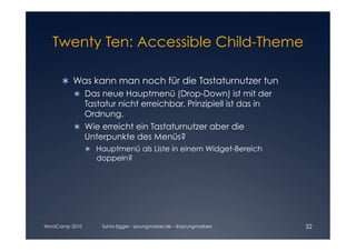 Twenty Ten: Accessible Child-Theme


        Was kann man noch für die Tastaturnutzer tun

            Das neue Hauptmenü (Drop-Down) ist mit der

             Tastatur nicht erreichbar. Prinzipiell ist das in

             Ordnung. 

          	 Wie erreicht ein Tastaturnutzer aber die
            
             Unterpunkte des Menüs?
                  Hauptmenü als Liste in einem Widget-Bereich
                   doppeln?




WordCamp 2010       Sylvia Egger - sprungmarker.de - @sprungmarkers   32
 