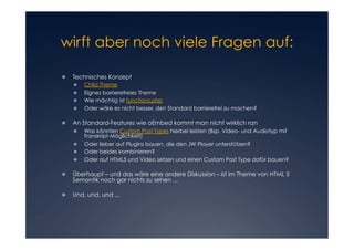 wirft aber noch viele Fragen auf:


	
     Technisches Konzept
     	
          Child Theme
     	
          Eignes barrierefreies Theme
     	
          Wie mächtig ist functions.php
     	
          Oder wäre es nicht besser, den Standard barrierefrei zu machen?

	
     An Standard-Features wie oEmbed kommt man nicht wirklich ran
         Was könnten Custom Post Types hierbei leisten (Bsp. Video- und Audiotyp mit
          Transkript-Möglichkeit)
         Oder lieber auf Plugins bauen, die den JW Player unterstützen?
         Oder beides kombinieren?
         Oder auf HTML5 und Video setzen und einen Custom Post Type dafür bauen?

	
     Überhaupt – und das wäre eine andere Diskussion – ist im Theme von HTML 5
     Semantik noch gar nichts zu sehen ...

	
     Und, und, und ...
 