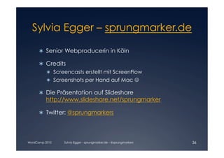 Sylvia Egger – sprungmarker.de


      	 Senior Webproducerin in Köln
        

      	 Credits

        
            Screencasts erstellt mit ScreenFlow

            Screenshots per Hand auf Mac 

      	 Die Präsentation auf Slideshare
        
         http://www.slideshare.net/sprungmarker


        Twitter: @sprungmarkers





WordCamp 2010    Sylvia Egger - sprungmarker.de - @sprungmarkers   36
 