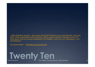 „Alles ziemlich kacke – das neue Standard-Theme ist so bescheuert, wie das

   alte. Aber interessiert kein Schwein, denn welche Seiten werden schon im 

   Standard-Theme-Modus betrieben? Schließlich will man sich abheben vom 

   Einheitsbrei.“ 

   (Rudimentärer – WP-Blog Deutschland)




  Twenty Ten
WordCamp 2010                    Sylvia Egger - sprungmarker.de - @sprungmarkers   4
 