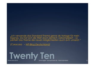 „Ich verwende das Standard-Theme gerne als Vorlage für mein

   Eigenes. Da hat sich die Welt doch ziemlich verkompliziert – so

   perfekt das Theme die neuen Möglichkeiten auch evtl. umsetzt.“ 

   (Caracasa – WP-Blog Deutschland)




  Twenty Ten
WordCamp 2010               Sylvia Egger - sprungmarker.de - @sprungmarkers   5
 
