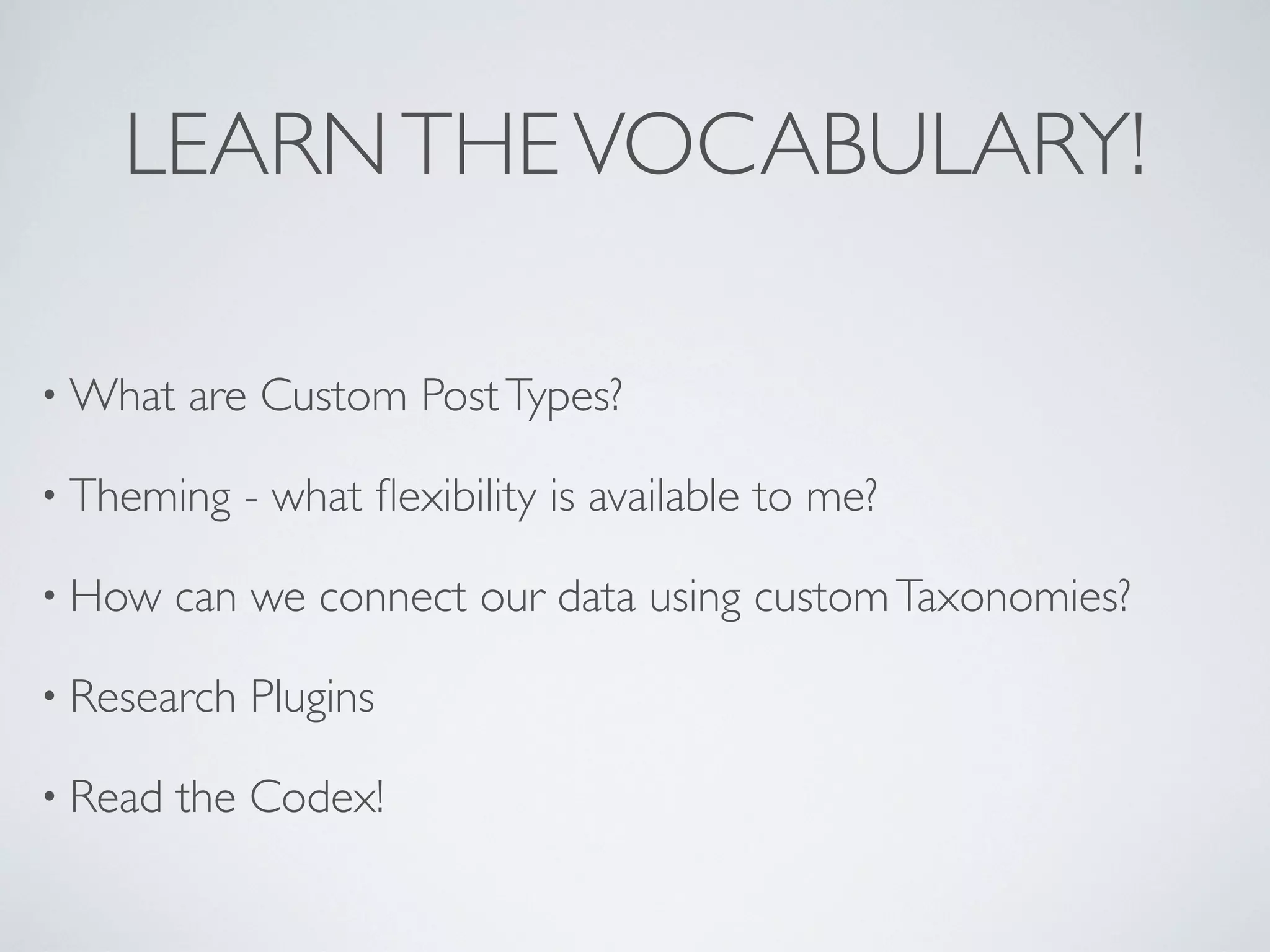 LEARN THE VOCABULARY!

&bull; What   are Custom Post Types?

&bull; Theming    - what ﬂexibility is available to me?

&bull; How    can we connect our data using custom Taxonomies?

&bull; Research   Plugins

&bull; Read   the Codex!
 