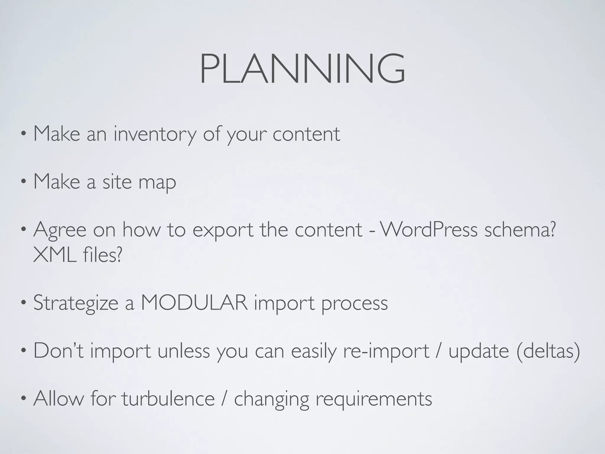 PLANNING
&bull; Make    an inventory of your content

&bull; Make    a site map

&bull; Agree
      on how to export the content - WordPress schema?
 XML ﬁles?

&bull; Strategize   a MODULAR import process

&bull; Don&rsquo;t   import unless you can easily re-import / update (deltas)

&bull; Allow   for turbulence / changing requirements
 