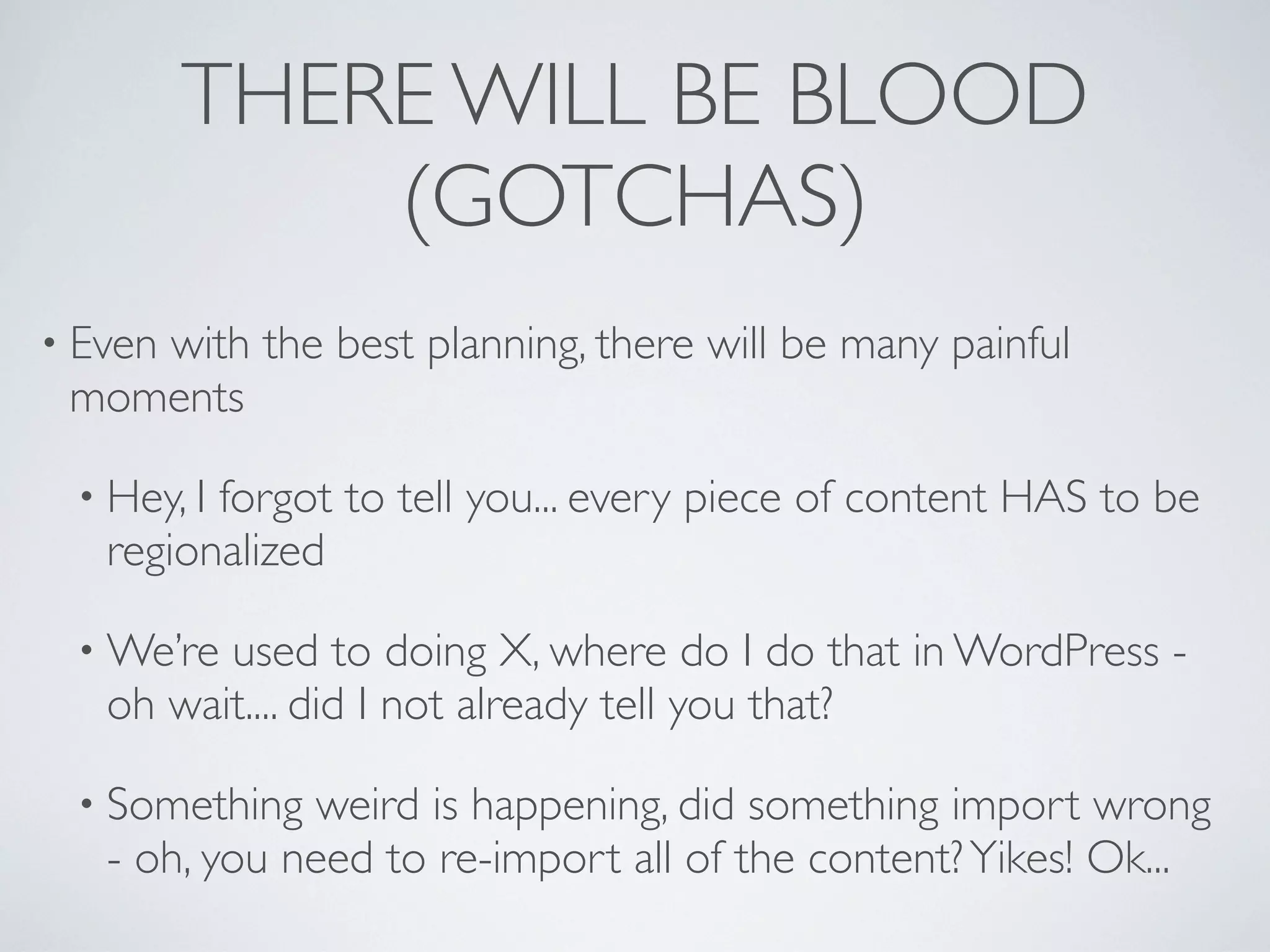 THERE WILL BE BLOOD
             (GOTCHAS)
&bull; Even
    with the best planning, there will be many painful
 moments

 &bull; Hey, Iforgot to tell you... every piece of content HAS to be
   regionalized

 &bull; We&rsquo;re used to doing X, where do I do that in WordPress -
   oh wait.... did I not already tell you that?

 &bull; Something   weird is happening, did something import wrong
   - oh, you need to re-import all of the content? Yikes! Ok...
 