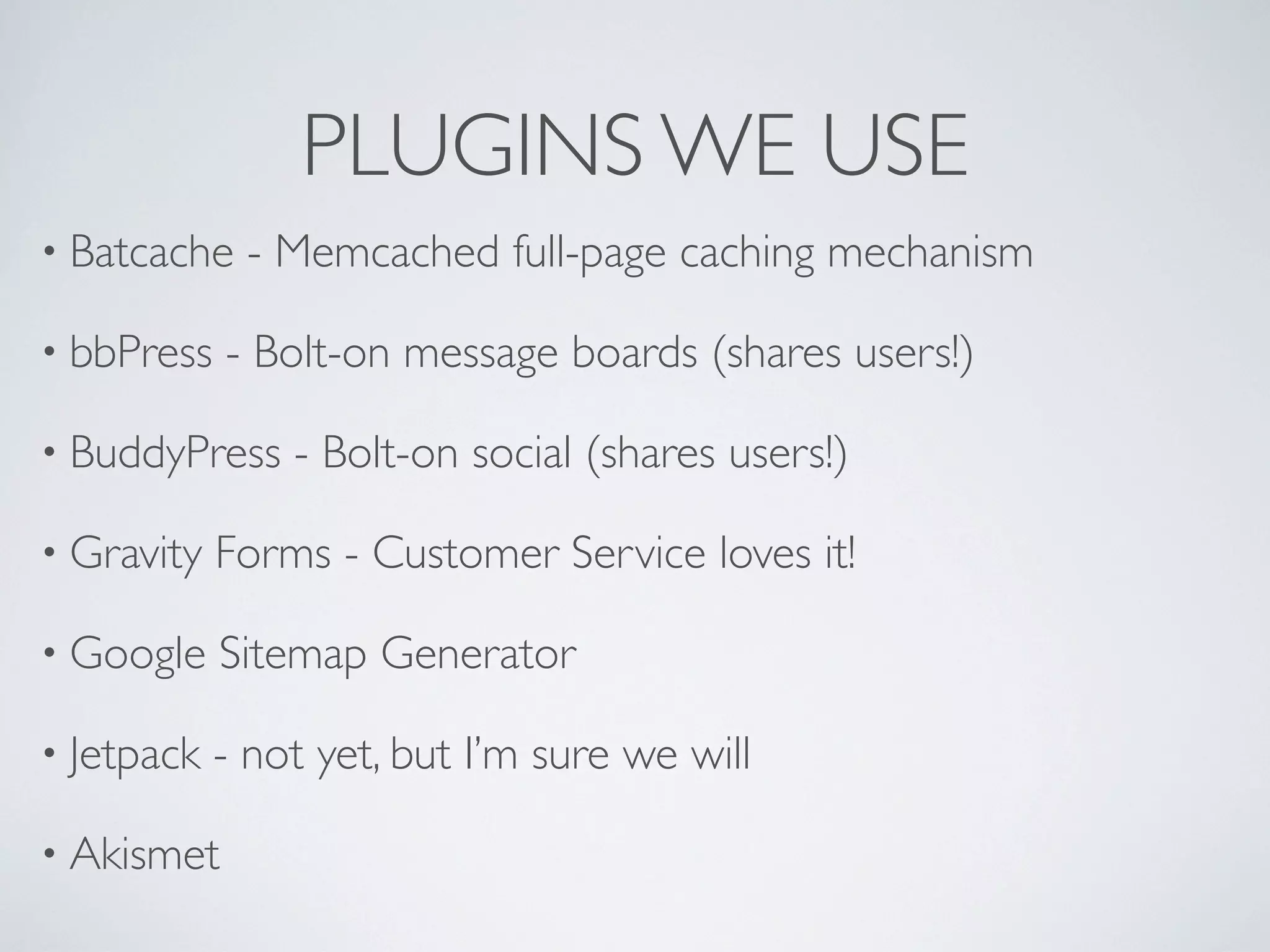 PLUGINS WE USE
&bull; Batcache   - Memcached full-page caching mechanism

&bull; bbPress   - Bolt-on message boards (shares users!)

&bull; BuddyPress    - Bolt-on social (shares users!)

&bull; Gravity   Forms - Customer Service loves it!

&bull; Google    Sitemap Generator

&bull; Jetpack   - not yet, but I&rsquo;m sure we will

&bull; Akismet
 