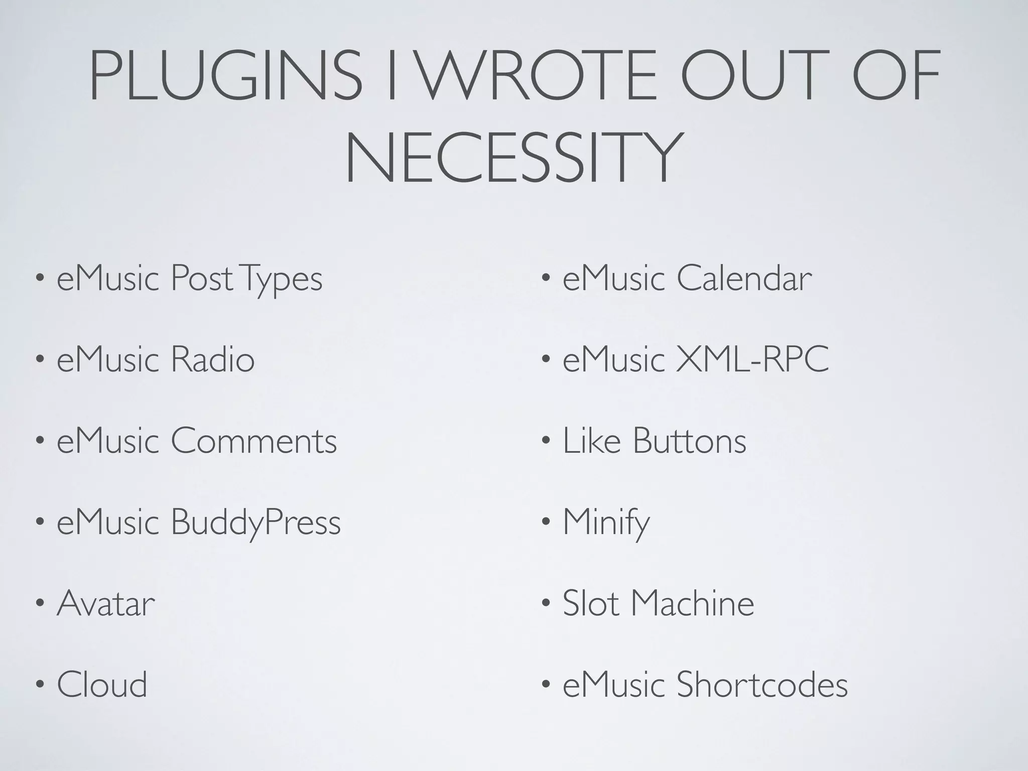 PLUGINS I WROTE OUT OF
         NECESSITY
&bull; eMusic   Post Types   &bull; eMusic   Calendar

&bull; eMusic   Radio        &bull; eMusic   XML-RPC

&bull; eMusic   Comments     &bull; Like   Buttons

&bull; eMusic   BuddyPress   &bull; Minify

&bull; Avatar                &bull; Slot   Machine

&bull; Cloud                 &bull; eMusic   Shortcodes
 
