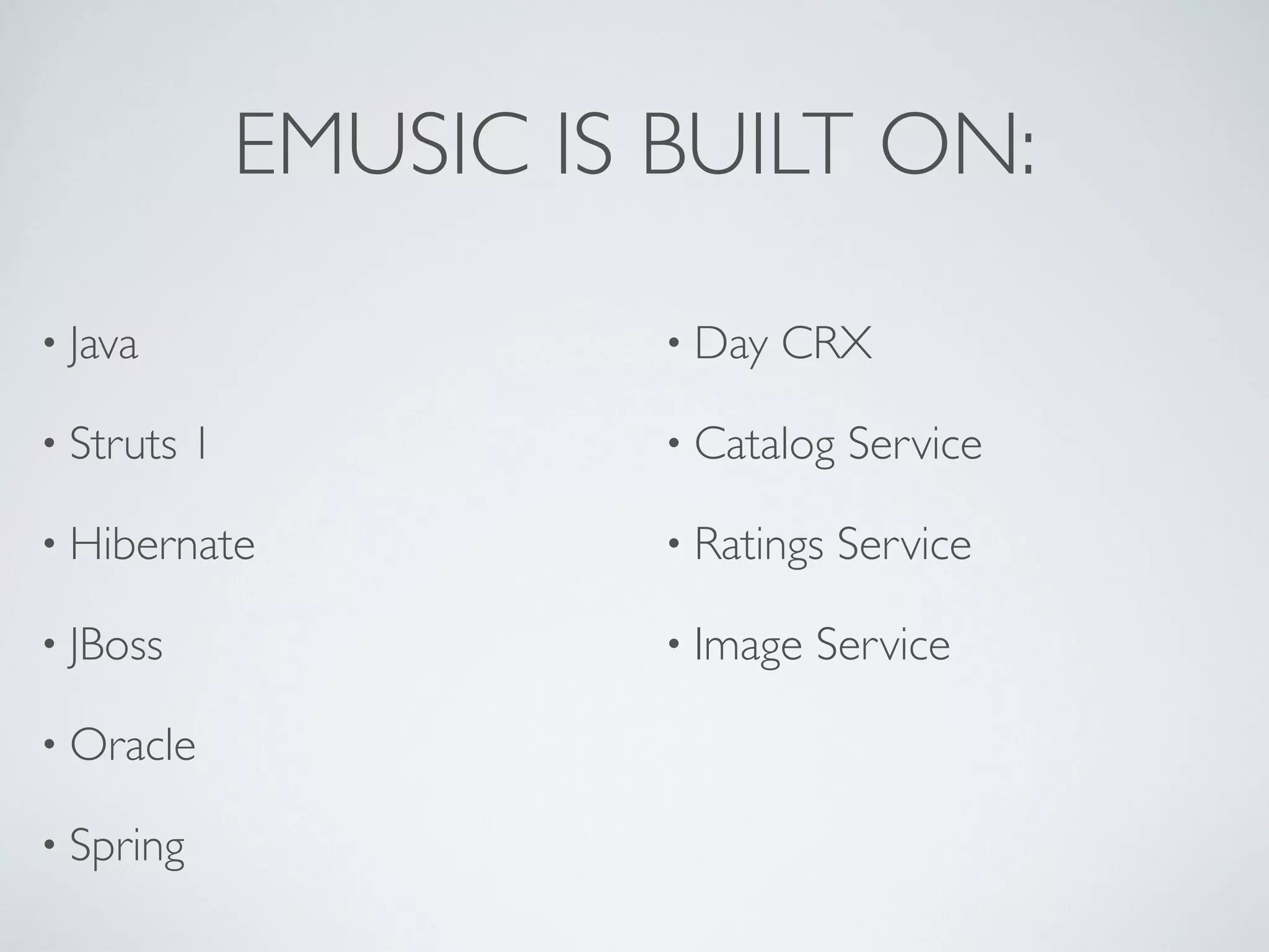EMUSIC IS BUILT ON:

&bull; Java                   &bull; Day   CRX

&bull; Struts   1             &bull; Catalog   Service

&bull; Hibernate              &bull; Ratings   Service

&bull; JBoss                  &bull; Image   Service

&bull; Oracle

&bull; Spring
 