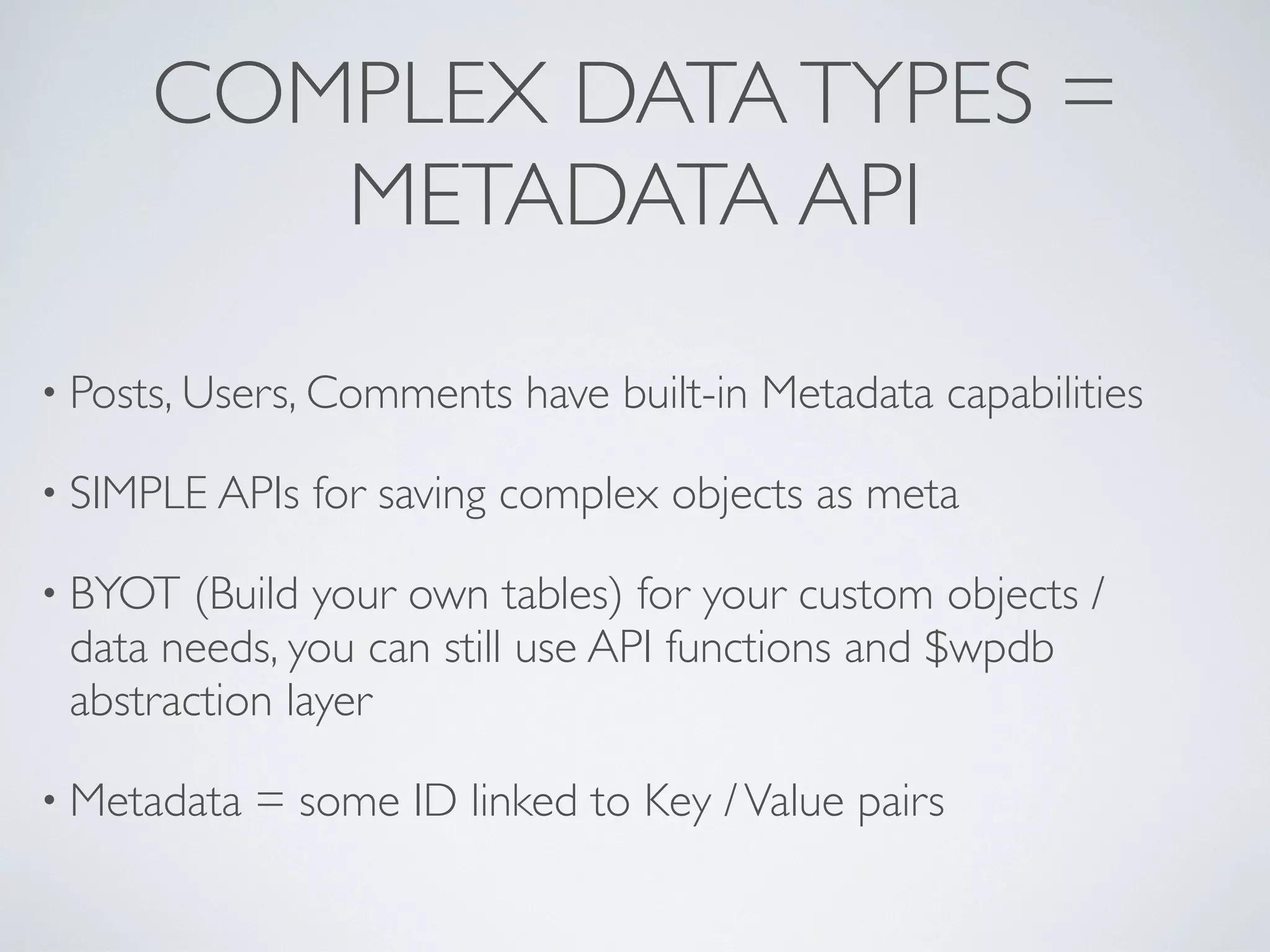 COMPLEX DATA TYPES =
        METADATA API

&bull; Posts, Users, Comments   have built-in Metadata capabilities

&bull; SIMPLE APIs   for saving complex objects as meta

&bull; BYOT  (Build your own tables) for your custom objects /
 data needs, you can still use API functions and $wpdb
 abstraction layer

&bull; Metadata   = some ID linked to Key / Value pairs
 