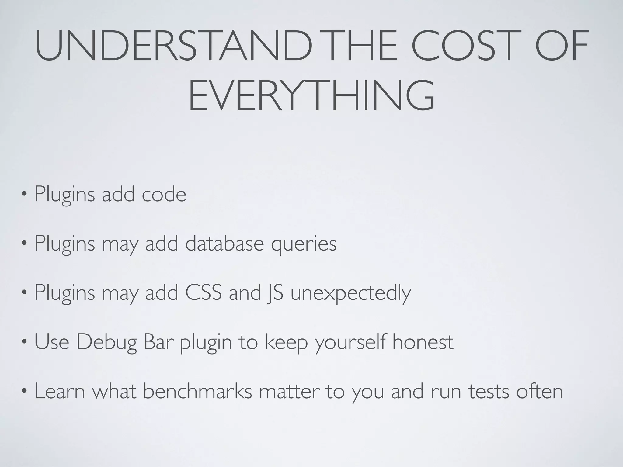 UNDERSTAND THE COST OF
      EVERYTHING

&bull; Plugins   add code

&bull; Plugins   may add database queries

&bull; Plugins   may add CSS and JS unexpectedly

&bull; Use   Debug Bar plugin to keep yourself honest

&bull; Learn   what benchmarks matter to you and run tests often
 
