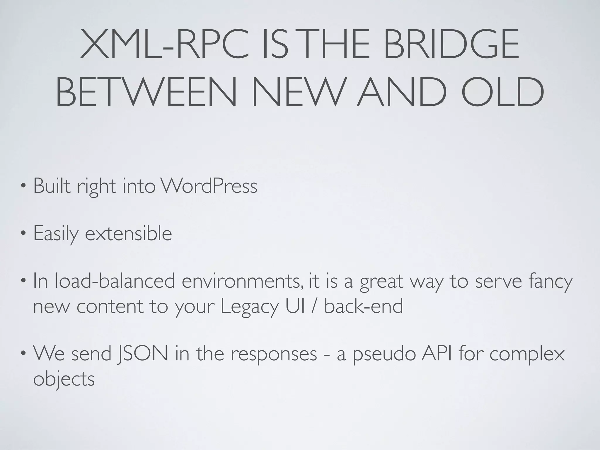 XML-RPC IS THE BRIDGE
       BETWEEN NEW AND OLD

&bull; Built   right into WordPress

&bull; Easily   extensible

&bull; In
   load-balanced environments, it is a great way to serve fancy
 new content to your Legacy UI / back-end

&bull; We send JSON in the responses - a pseudo API for complex
 objects
 