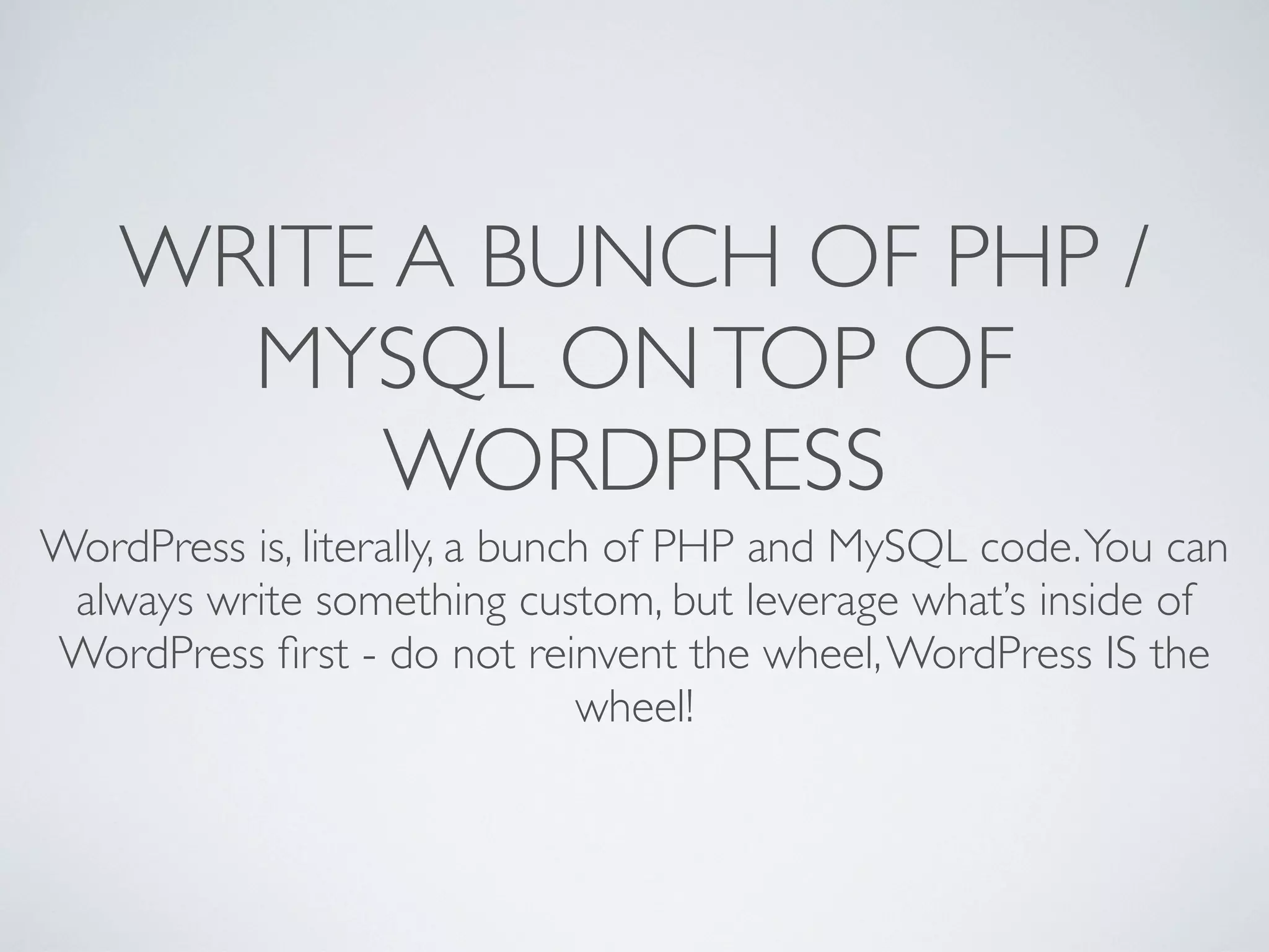 WRITE A BUNCH OF PHP /
      MYSQL ON TOP OF
         WORDPRESS
WordPress is, literally, a bunch of PHP and MySQL code. You can
 always write something custom, but leverage what&rsquo;s inside of
WordPress ﬁrst - do not reinvent the wheel, WordPress IS the
                               wheel!
 