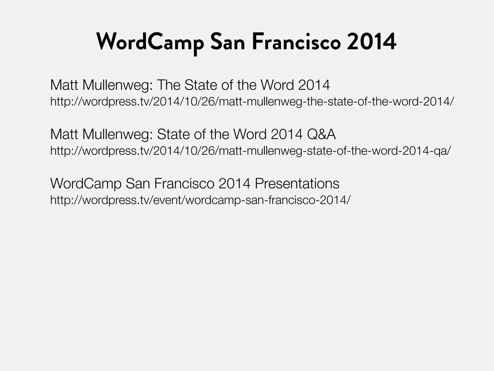 WordCamp San Francisco 2014 
Matt Mullenweg: The State of the Word 2014 
http://wordpress.tv/2014/10/26/matt-mullenweg-the-state-of-the-word-2014/ 
Matt Mullenweg: State of the Word 2014 Q&A 
http://wordpress.tv/2014/10/26/matt-mullenweg-state-of-the-word-2014-qa/ 
WordCamp San Francisco 2014 Presentations 
http://wordpress.tv/event/wordcamp-san-francisco-2014/ 
 
