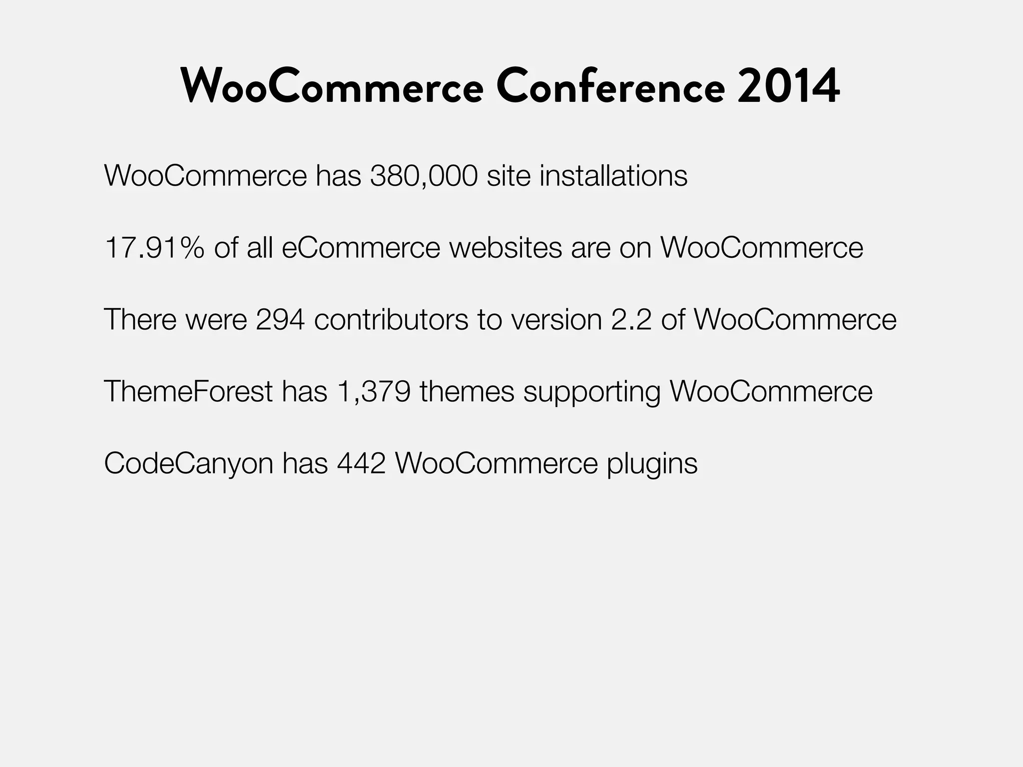 WooCommerce Conference 2014 
WooCommerce has 380,000 site installations 
17.91% of all eCommerce websites are on WooCommerce 
There were 294 contributors to version 2.2 of WooCommerce 
ThemeForest has 1,379 themes supporting WooCommerce 
CodeCanyon has 442 WooCommerce plugins 
 