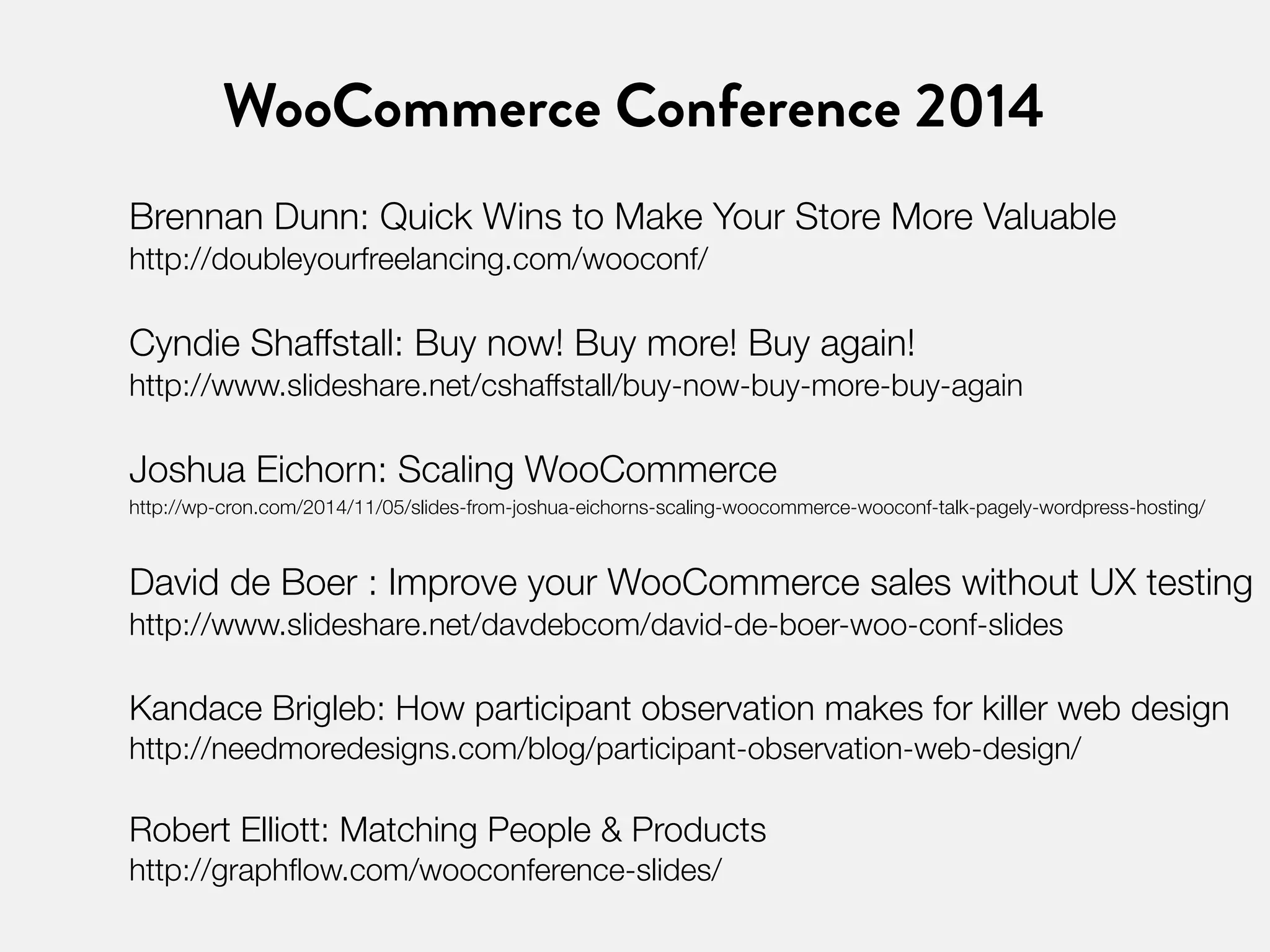 WooCommerce Conference 2014 
Brennan Dunn: Quick Wins to Make Your Store More Valuable 
http://doubleyourfreelancing.com/wooconf/ 
Cyndie Shaffstall: Buy now! Buy more! Buy again! 
http://www.slideshare.net/cshaffstall/buy-now-buy-more-buy-again 
Joshua Eichorn: Scaling WooCommerce 
http://wp-cron.com/2014/11/05/slides-from-joshua-eichorns-scaling-woocommerce-wooconf-talk-pagely-wordpress-hosting/ 
David de Boer : Improve your WooCommerce sales without UX testing 
http://www.slideshare.net/davdebcom/david-de-boer-woo-conf-slides 
Kandace Brigleb: How participant observation makes for killer web design 
http://needmoredesigns.com/blog/participant-observation-web-design/ 
Robert Elliott: Matching People & Products 
http://graphflow.com/wooconference-slides/ 
 