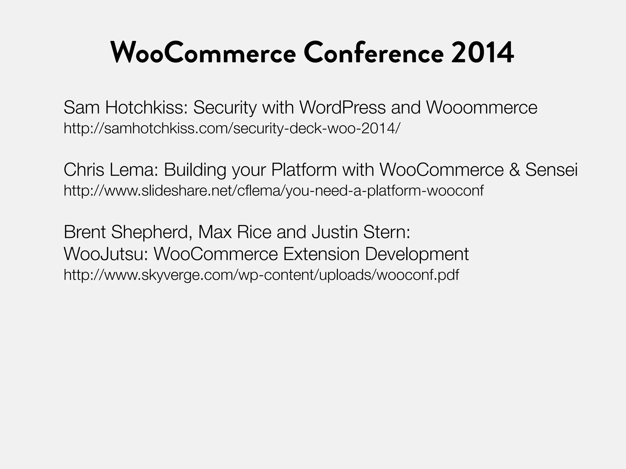 WooCommerce Conference 2014 
Sam Hotchkiss: Security with WordPress and Wooommerce 
http://samhotchkiss.com/security-deck-woo-2014/ 
Chris Lema: Building your Platform with WooCommerce & Sensei 
http://www.slideshare.net/cflema/you-need-a-platform-wooconf 
Brent Shepherd, Max Rice and Justin Stern: 
WooJutsu: WooCommerce Extension Development 
http://www.skyverge.com/wp-content/uploads/wooconf.pdf 
 