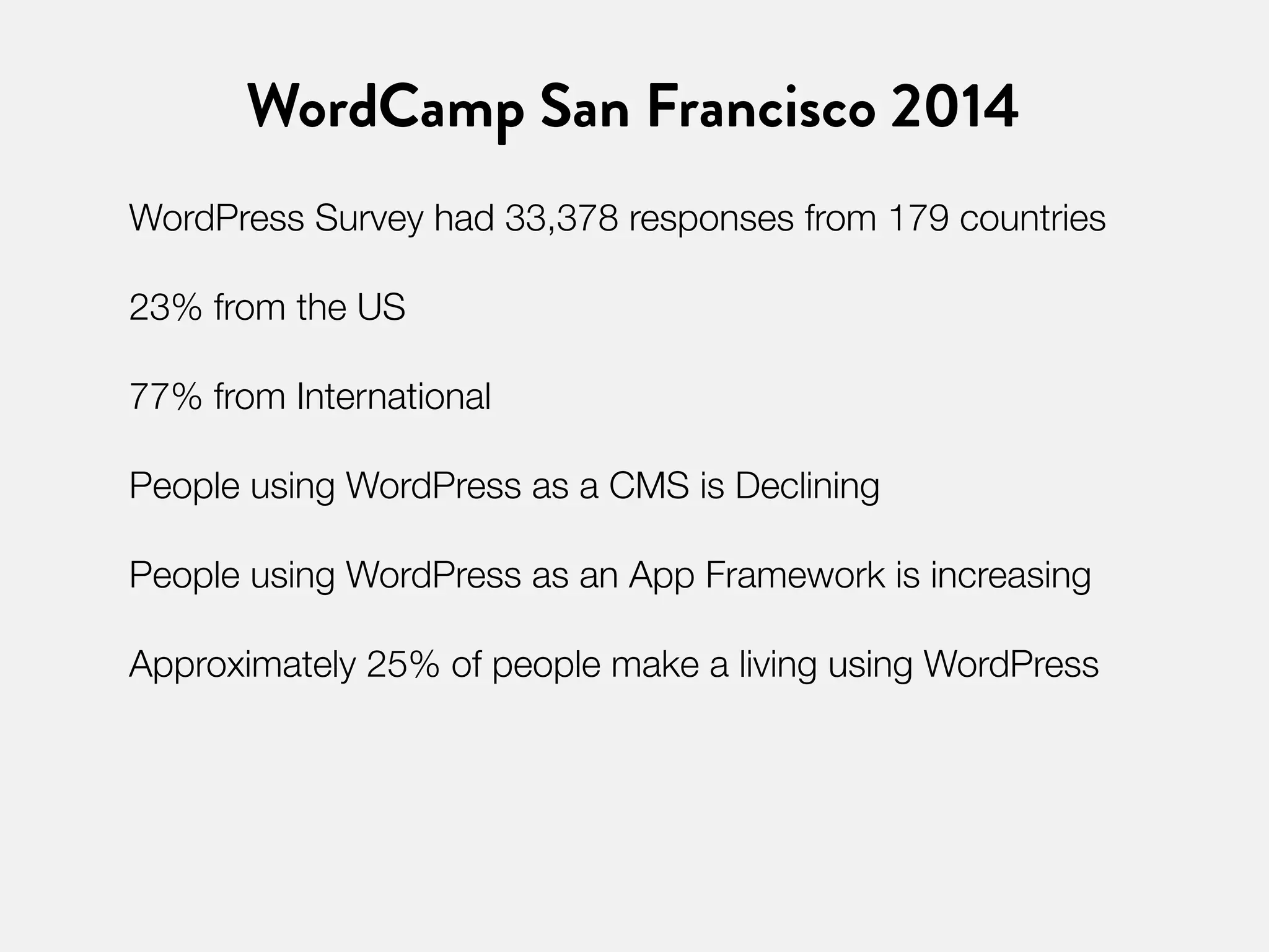 WordCamp San Francisco 2014 
WordPress Survey had 33,378 responses from 179 countries 
23% from the US 
77% from International 
People using WordPress as a CMS is Declining 
People using WordPress as an App Framework is increasing 
Approximately 25% of people make a living using WordPress 
 