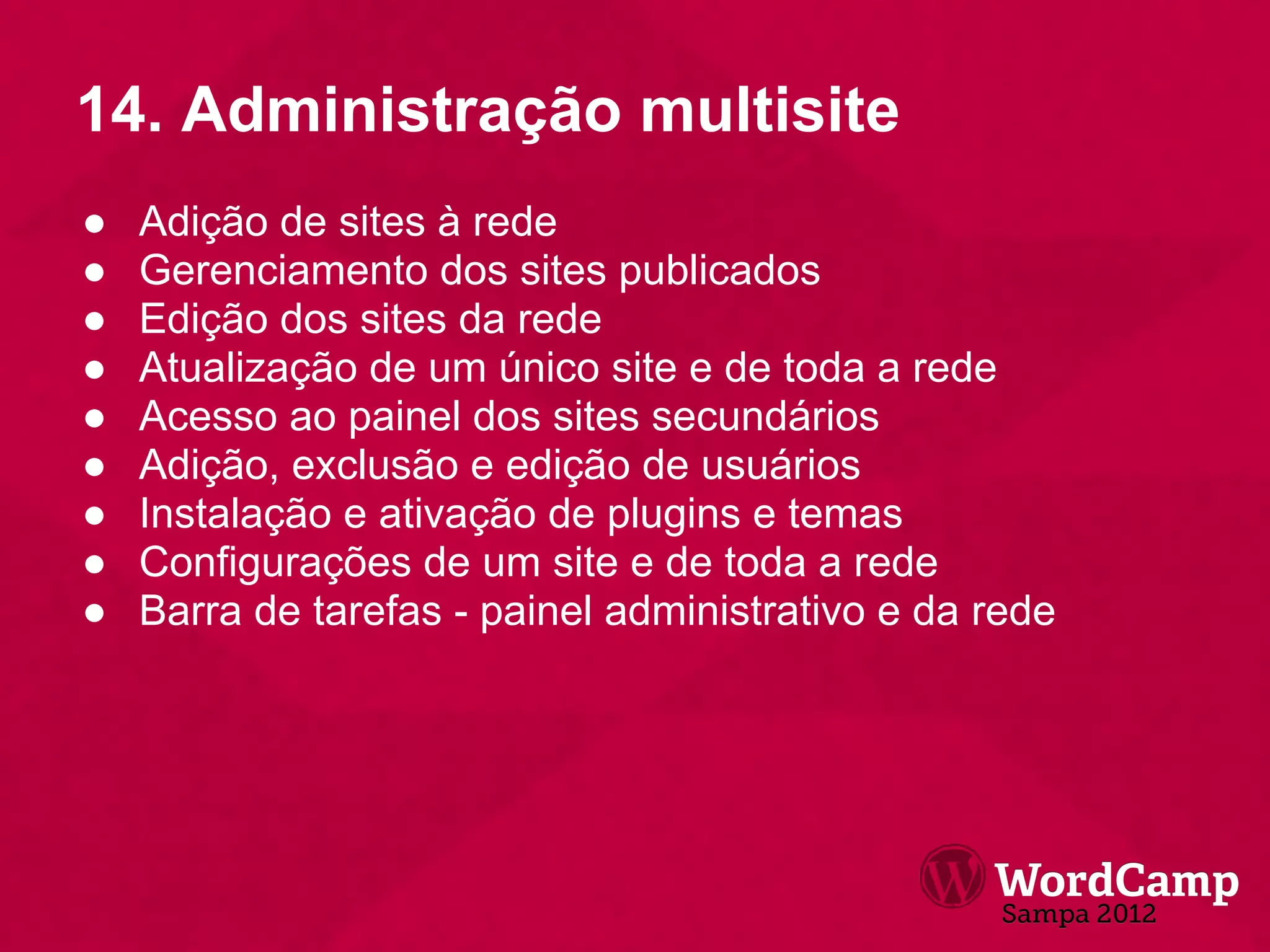 14. Administração multisite
●   Adição de sites à rede
●   Gerenciamento dos sites publicados
●   Edição dos sites da rede
●   Atualização de um único site e de toda a rede
●   Acesso ao painel dos sites secundários
●   Adição, exclusão e edição de usuários
●   Instalação e ativação de plugins e temas
●   Configurações de um site e de toda a rede
●   Barra de tarefas - painel administrativo e da rede
 