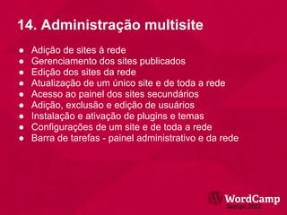 14. Administração multisite
●   Adição de sites à rede
●   Gerenciamento dos sites publicados
●   Edição dos sites da rede
●   Atualização de um único site e de toda a rede
●   Acesso ao painel dos sites secundários
●   Adição, exclusão e edição de usuários
●   Instalação e ativação de plugins e temas
●   Configurações de um site e de toda a rede
●   Barra de tarefas - painel administrativo e da rede
 