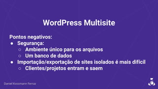 WordPress Multisite
Pontos negativos:
● Segurança:
○ Ambiente único para os arquivos
○ Um banco de dados
● Importação/exportação de sites isolados é mais difícil
○ Clientes/projetos entram e saem
 