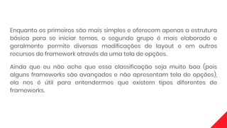 Enquanto os primeiros são mais simples e oferecem apenas a estrutura
básica para se iniciar temas, o segundo grupo é mais elaborado e
geralmente permite diversas modificações de layout e em outros
recursos do framework através da uma tela de opções.
Ainda que eu não ache que essa classificação seja muito boa (pois
alguns frameworks são avançados e não apresentam tela de opções),
ela nos é útil para entendermos que existem tipos diferentes de
frameworks.
 