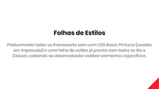 Folhas de Estilos
Praticamente todos os frameworks vem com CSS Reset, Print.css (usadas
em impressão) e uma folha de estilos já pronta com todos os IDs e
Classes, cabendo ao desenvolvedor estilizar elementos específicos.
 