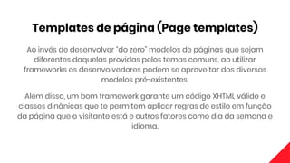Templates de página (Page templates)
Ao invés de desenvolver “do zero” modelos de páginas que sejam
diferentes daquelas providas pelos temas comuns, ao utilizar
frameworks os desenvolvedores podem se aproveitar dos diversos
modelos pré-existentes.
Além disso, um bom framework garante um código XHTML válido e
classes dinânicas que te permitem aplicar regras de estilo em função
da página que o visitante está e outros fatores como dia da semana e
idioma.
 