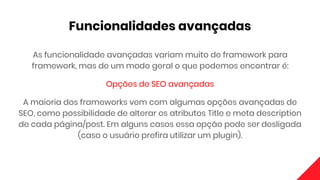 Funcionalidades avançadas
As funcionalidade avançadas variam muito de framework para
framework, mas de um modo geral o que podemos encontrar é:
Opções de SEO avançadas
A maioria dos frameworks vem com algumas opções avançadas de
SEO, como possibilidade de alterar os atributos Title e meta description
de cada página/post. Em alguns casos essa opção pode ser desligada
(caso o usuário prefira utilizar um plugin).
 