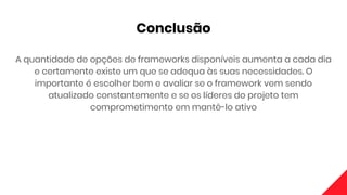 Conclusão
A quantidade de opções de frameworks disponíveis aumenta a cada dia
e certamente existe um que se adequa às suas necessidades. O
importante é escolher bem e avaliar se o framework vem sendo
atualizado constantemente e se os líderes do projeto tem
comprometimento em mantê-lo ativo
 