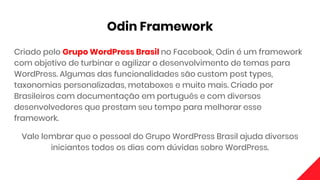 Odin Framework
Criado pelo Grupo WordPress Brasil no Facebook, Odin é um framework
com objetivo de turbinar e agilizar o desenvolvimento de temas para
WordPress. Algumas das funcionalidades são custom post types,
taxonomias personalizadas, metaboxes e muito mais. Criado por
Brasileiros com documentação em português e com diversos
desenvolvedores que prestam seu tempo para melhorar esse
framework.
Vale lembrar que o pessoal do Grupo WordPress Brasil ajuda diversos
iniciantes todos os dias com dúvidas sobre WordPress.
 